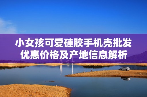 小女孩可爱硅胶手机壳批发优惠价格及产地信息解析