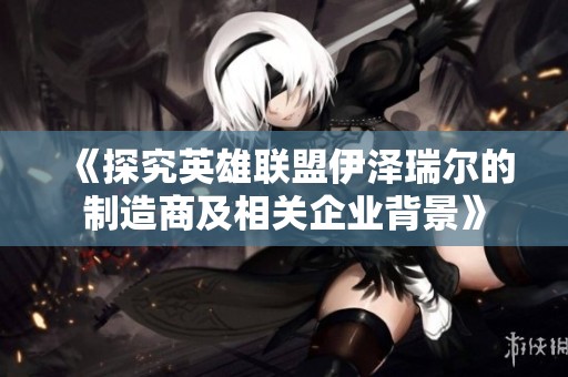 《探究英雄联盟伊泽瑞尔的制造商及相关企业背景》