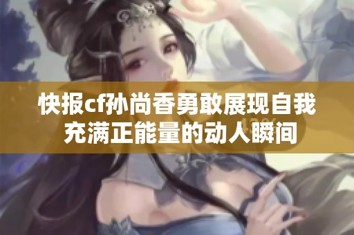 快报cf孙尚香勇敢展现自我 充满正能量的动人瞬间