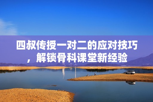 四叔传授一对二的应对技巧，解锁骨科课堂新经验