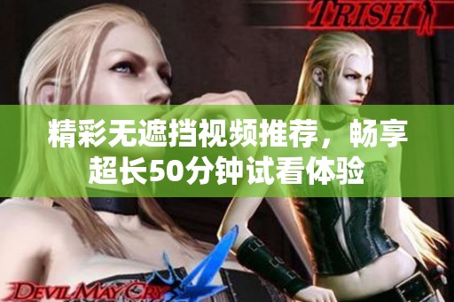 精彩无遮挡视频推荐，畅享超长50分钟试看体验