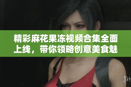 精彩麻花果冻视频合集全面上线，带你领略创意美食魅力