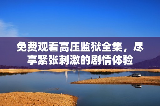 免费观看高压监狱全集，尽享紧张刺激的剧情体验