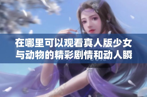 在哪里可以观看真人版少女与动物的精彩剧情和动人瞬间