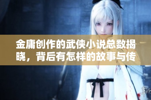 金庸创作的武侠小说总数揭晓，背后有怎样的故事与传奇