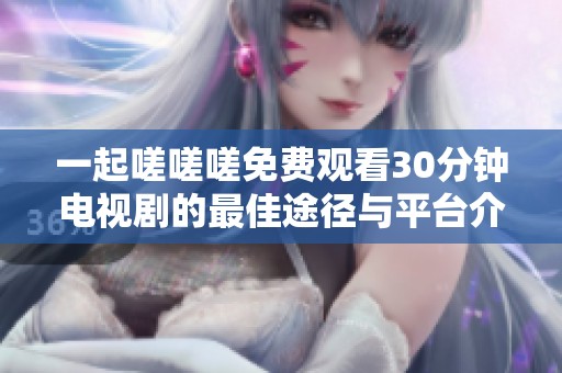一起嗟嗟嗟免费观看30分钟电视剧的最佳途径与平台介绍