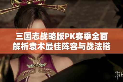三国志战略版PK赛季全面解析袁术最佳阵容与战法搭配技巧