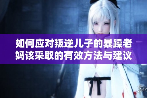如何应对叛逆儿子的暴躁老妈该采取的有效方法与建议