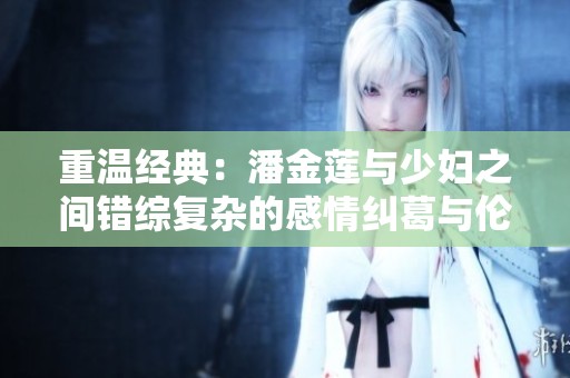 重温经典：潘金莲与少妇之间错综复杂的感情纠葛与伦理探讨