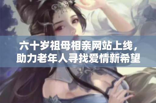 六十岁祖母相亲网站上线，助力老年人寻找爱情新希望