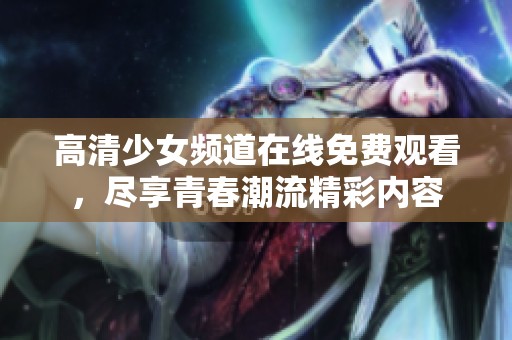 高清少女频道在线免费观看，尽享青春潮流精彩内容
