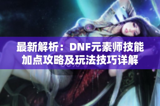 最新解析：DNF元素师技能加点攻略及玩法技巧详解