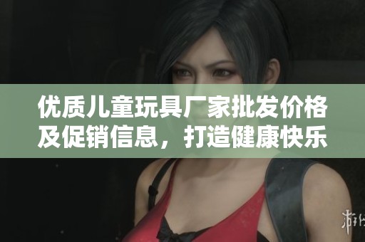 优质儿童玩具厂家批发价格及促销信息，打造健康快乐的儿童玩具体验