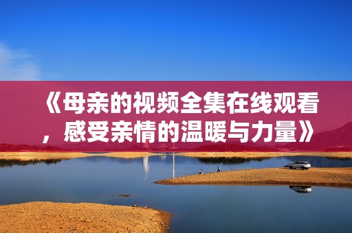 《母亲的视频全集在线观看，感受亲情的温暖与力量》