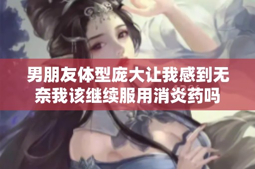 男朋友体型庞大让我感到无奈我该继续服用消炎药吗