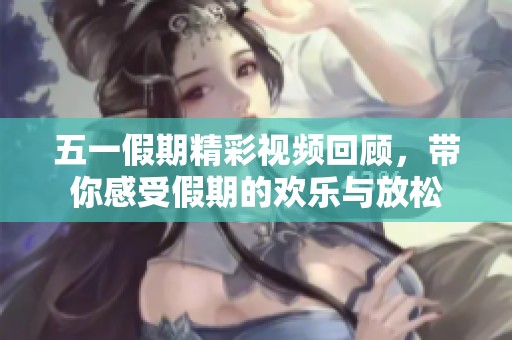 五一假期精彩视频回顾，带你感受假期的欢乐与放松