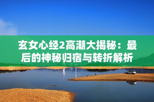 玄女心经2高潮大揭秘：最后的神秘归宿与转折解析