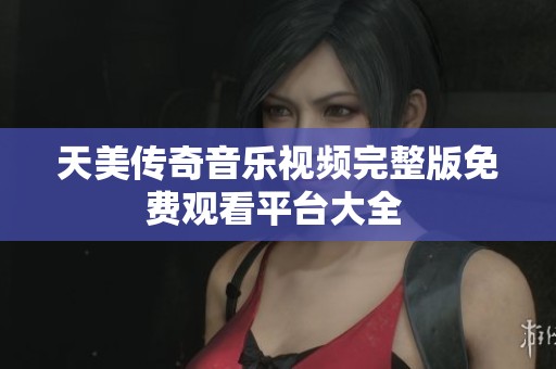 天美传奇音乐视频完整版免费观看平台大全 