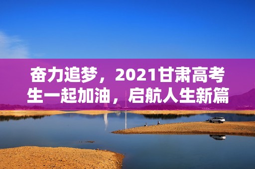 奋力追梦，2021甘肃高考生一起加油，启航人生新篇！