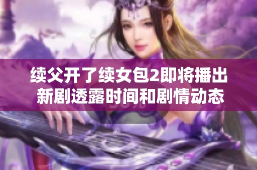 续父开了续女包2即将播出 新剧透露时间和剧情动态