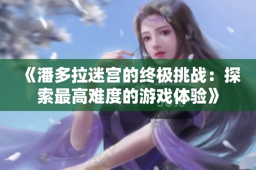 《潘多拉迷宫的终极挑战：探索最高难度的游戏体验》