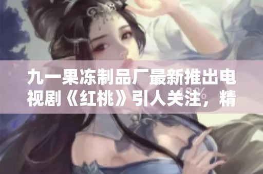 九一果冻制品厂最新推出电视剧《红桃》引人关注，精彩故事全解读