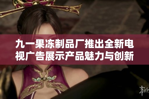 九一果冻制品厂推出全新电视广告展示产品魅力与创新理念