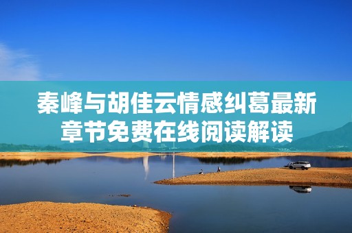 秦峰与胡佳云情感纠葛最新章节免费在线阅读解读