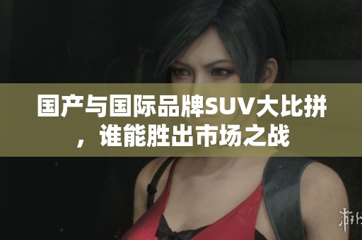 国产与国际品牌SUV大比拼，谁能胜出市场之战