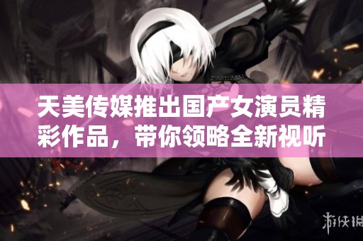 天美传媒推出国产女演员精彩作品，带你领略全新视听盛宴