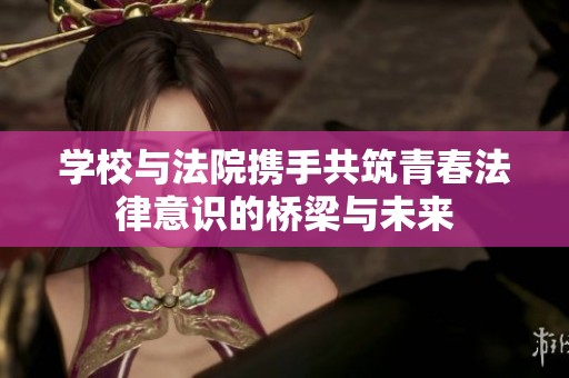学校与法院携手共筑青春法律意识的桥梁与未来
