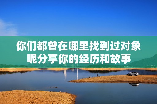 你们都曾在哪里找到过对象呢分享你的经历和故事