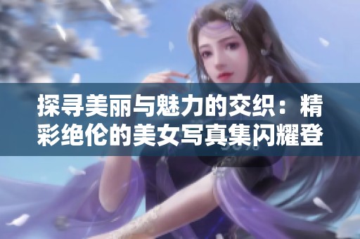 探寻美丽与魅力的交织：精彩绝伦的美女写真集闪耀登场