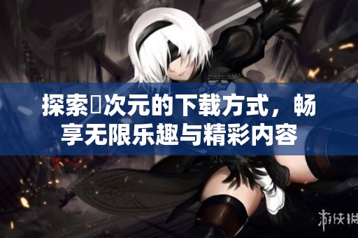 探索囧次元的下载方式，畅享无限乐趣与精彩内容