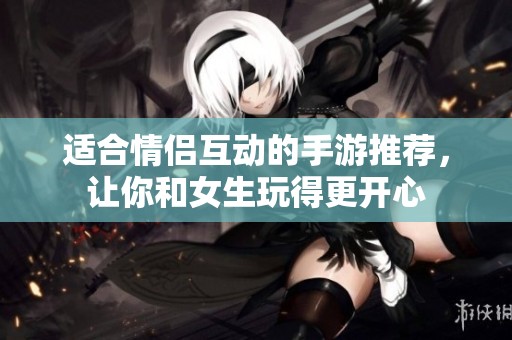 适合情侣互动的手游推荐，让你和女生玩得更开心