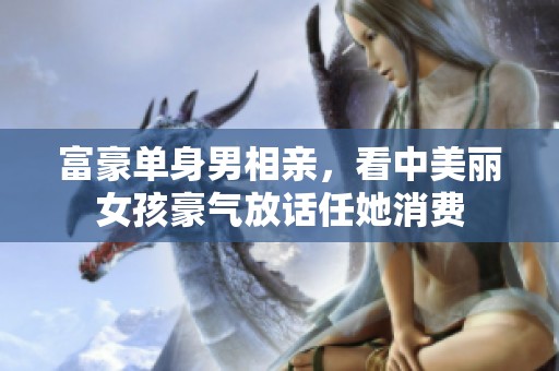 富豪单身男相亲，看中美丽女孩豪气放话任她消费