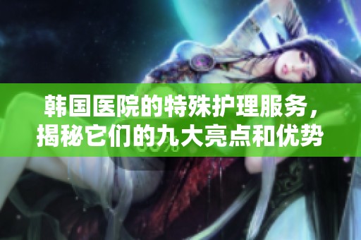韩国医院的特殊护理服务，揭秘它们的九大亮点和优势