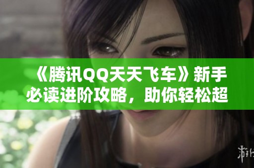 《腾讯QQ天天飞车》新手必读进阶攻略，助你轻松超越对手！