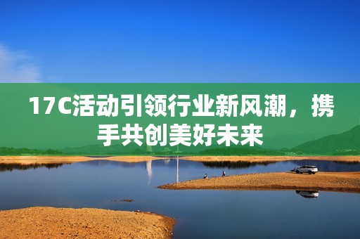 17C活动引领行业新风潮，携手共创美好未来