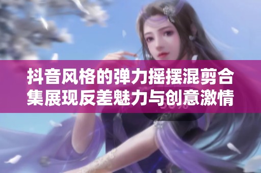 抖音风格的弹力摇摆混剪合集展现反差魅力与创意激情