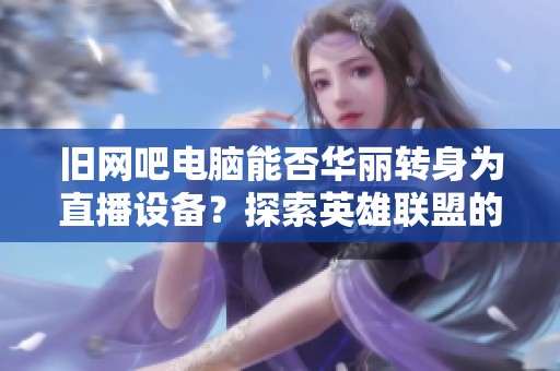 旧网吧电脑能否华丽转身为直播设备？探索英雄联盟的新玩法与可能性