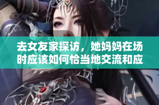 去女友家探访，她妈妈在场时应该如何恰当地交流和应对
