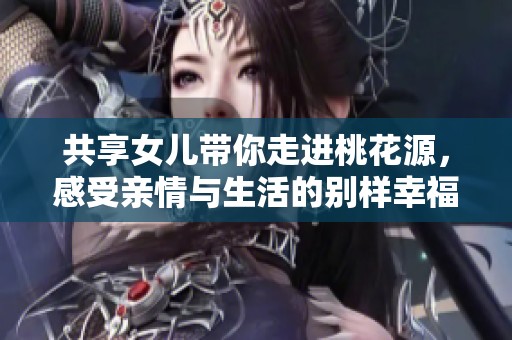 共享女儿带你走进桃花源，感受亲情与生活的别样幸福