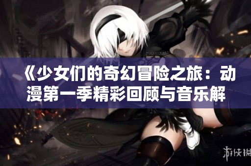 《少女们的奇幻冒险之旅：动漫第一季精彩回顾与音乐解析》