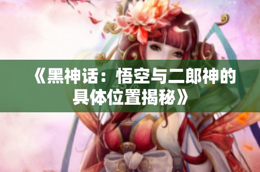 《黑神话：悟空与二郎神的具体位置揭秘》