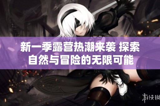 新一季露营热潮来袭 探索自然与冒险的无限可能