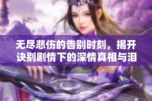 无尽悲伤的告别时刻，揭开诀别剧情下的深情真相与泪水故事