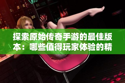 探索原始传奇手游的最佳版本：哪些值得玩家体验的精彩推荐
