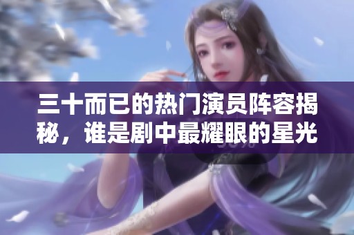 三十而已的热门演员阵容揭秘，谁是剧中最耀眼的星光？