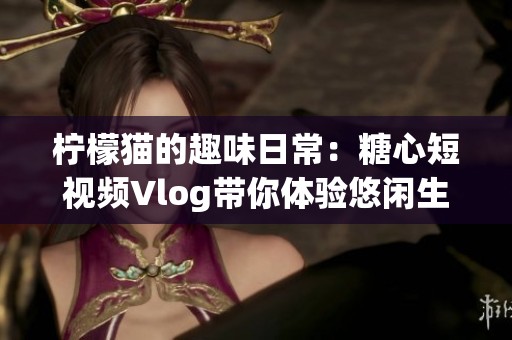 柠檬猫的趣味日常：糖心短视频Vlog带你体验悠闲生活